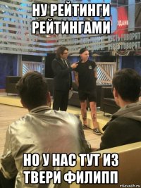 ну рейтинги рейтингами но у нас тут из твери филипп