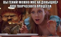 вы гений! можно мне на донышке? для творческого процесса 