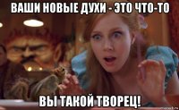 ваши новые духи - это что-то вы такой творец!
