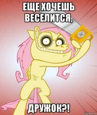 еще хочешь веселится, дружок?!