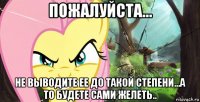 пожалуйста... не выводите ее до такой степени...а то будете сами желеть..
