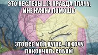 это не слезы...(я правда плачу, мне нужна помошь) это все моя душа...(я хочу покончить собой)