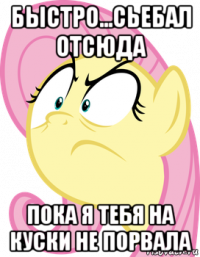 быстро...сьебал отсюда пока я тебя на куски не порвала