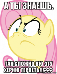 а ты знаешь, так сложно вю эту херню терпеть!!!???
