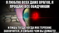 я люблю всех даже врагов, я прощаю все обидчикам и лишь тогда, когда мое терпение закончится...я сильнее чем вы думаете!