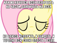 как же хочется всех разорвать на части, закричать на всех но боюсь испорить, и обидеть, и терплю всю свою злость в себе