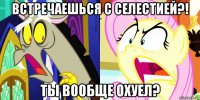 встречаешься с селестией?! ты вообще охуел?