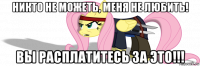 никто не можеть, меня не любить! вы расплатитесь за это!!!