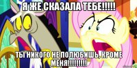 я же сказала тебе!!!!! ты никого не полюбишь, кроме меня!!!!!!!!!