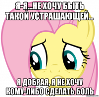 я-я...не хочу быть такой устрашающей... я добрая, я не хочу кому-либо сделать боль