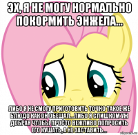 эх, я не могу нормально покормить энжела... либо я не смогу приготовить точно такое же блюдо как он обещал...либо я слишком уж добрая чтобы просто вежливо попросить его кушать, а не заставить...