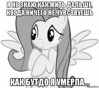 я не знаю как жить дальше, когда ничего не чувствуешь как бутдо я умерла...