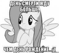 день смерти жду больше, чем день рождение...:'(