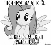 не выздоравливай... можеть, наконец умрешь...