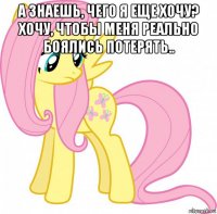 а знаешь, чего я еще хочу? хочу, чтобы меня реально боялись потерять.. 