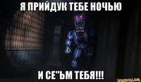 я прийдук тебе ночью и се"ьм тебя!!!