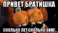 привет братишка сколько лет сколько зим!