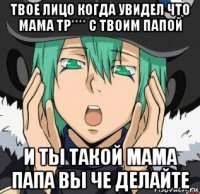 твое лицо когда увидел что мама тр**** с твоим папой и ты такой мама папа вы че делайте