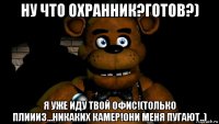 ну что охранник?готов?) я уже иду твой офис!(только плиииз...никаких камер!они меня пугают..)