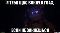 я тебя щас вокну в глаз, если не закнешься