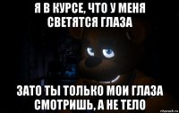я в курсе, что у меня светятся глаза зато ты только мои глаза смотришь, а не тело