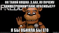 он такой няшка :з.аах, ну почему аниматроники такие красивые?? я бы обняла бы его