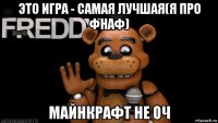 это игра - самая лучшая(я про фнаф) майнкрафт не оч