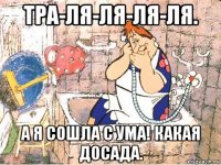 тра-ля-ля-ля-ля. а я сошла с ума! какая досада.