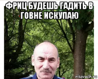 фриц будешь гадить в говне искупаю 