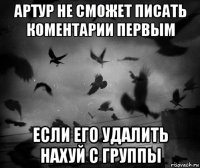 артур не сможет писать коментарии первым если его удалить нахуй с группы