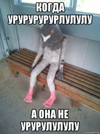 когда урурурурурлулулу а она не урурулулулу