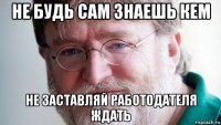 не будь сам знаешь кем не заставляй работодателя ждать