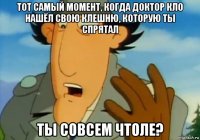 тот самый момент, когда доктор кло нашёл свою клешню, которую ты спрятал ты совсем чтоле?