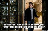  и почему все хорошие мысли приходят в голову только после исполнения плохих? . .