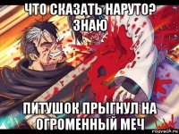 что сказать наруто? знаю питушок прыгнул на огроменный меч