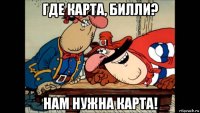 где карта, билли? нам нужна карта!