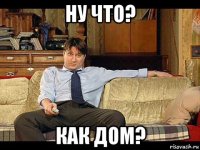 ну что? как дом?