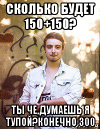 сколько будет 150+150? ты че,думаешь я тупой?конечно 300