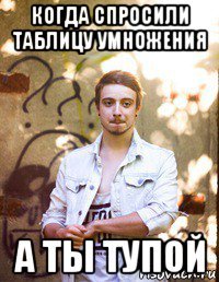 когда спросили таблицу умножения а ты тупой