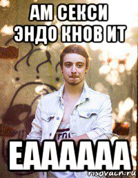 ам секси эндо кнов ит еаааааа