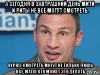 а сегодня в завтрашний день мити и риты не все могут смотреть. вернее смотреть могут не только лишь все, мало кто может это делать