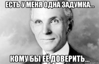 есть у меня одна задумка... кому бы её доверить...
