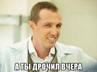  а ты дрочил вчера