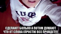  сделают больно а потом думают что от слова (прости) все пройдет!!!