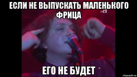 если не выпускать маленького фрица его не будет