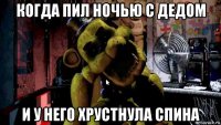когда пил ночью с дедом и у него хрустнула спина