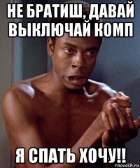 не братиш, давай выключай комп я спать хочу!!
