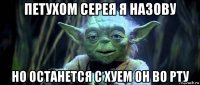 петухом серея я назову но останется с хуем он во рту