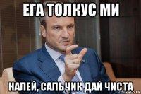 ега толкус ми налей, сальчик дай чиста