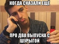 когда сказали ещё про два выпуска с шурыгой